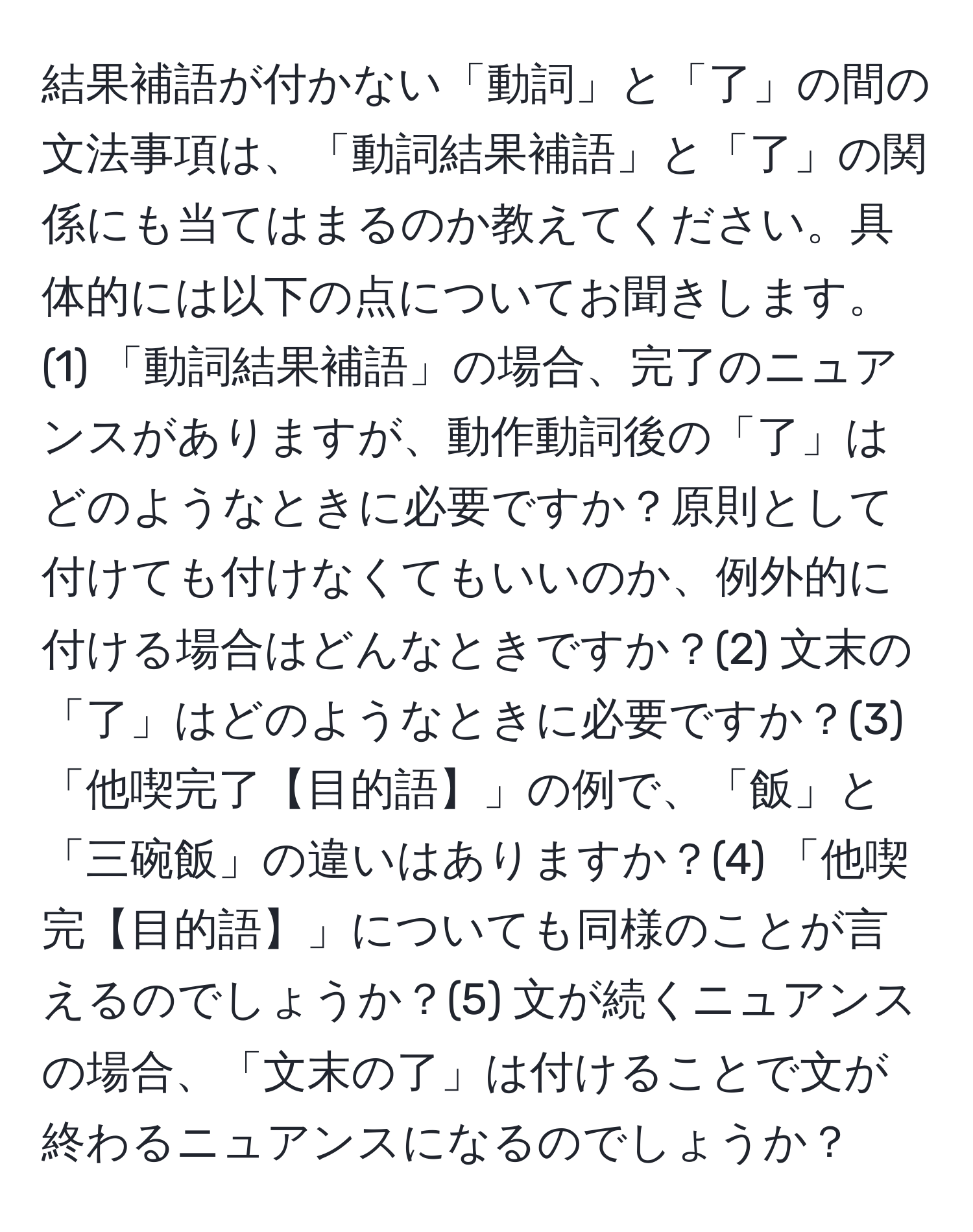 結果補語が付かない「動詞」と「了」の間の文法事項は、「動詞結果補語」と「了」の関係にも当てはまるのか教えてください。具体的には以下の点についてお聞きします。(1) 「動詞結果補語」の場合、完了のニュアンスがありますが、動作動詞後の「了」はどのようなときに必要ですか？原則として付けても付けなくてもいいのか、例外的に付ける場合はどんなときですか？(2) 文末の「了」はどのようなときに必要ですか？(3) 「他喫完了【目的語】」の例で、「飯」と「三碗飯」の違いはありますか？(4) 「他喫完【目的語】」についても同様のことが言えるのでしょうか？(5) 文が続くニュアンスの場合、「文末の了」は付けることで文が終わるニュアンスになるのでしょうか？