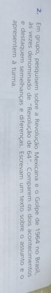 Em grupo, pesquisem sobre a Revolução Mexicana e o Golpe de 1964 no Brasil, 
às vezes denominado de "Revolução de 64''. Comparem os dois acontecimentos 
e destaquem semelhanças e diferenças. Escrevam um texto sobre o assunto e o 
apresentem à turma.