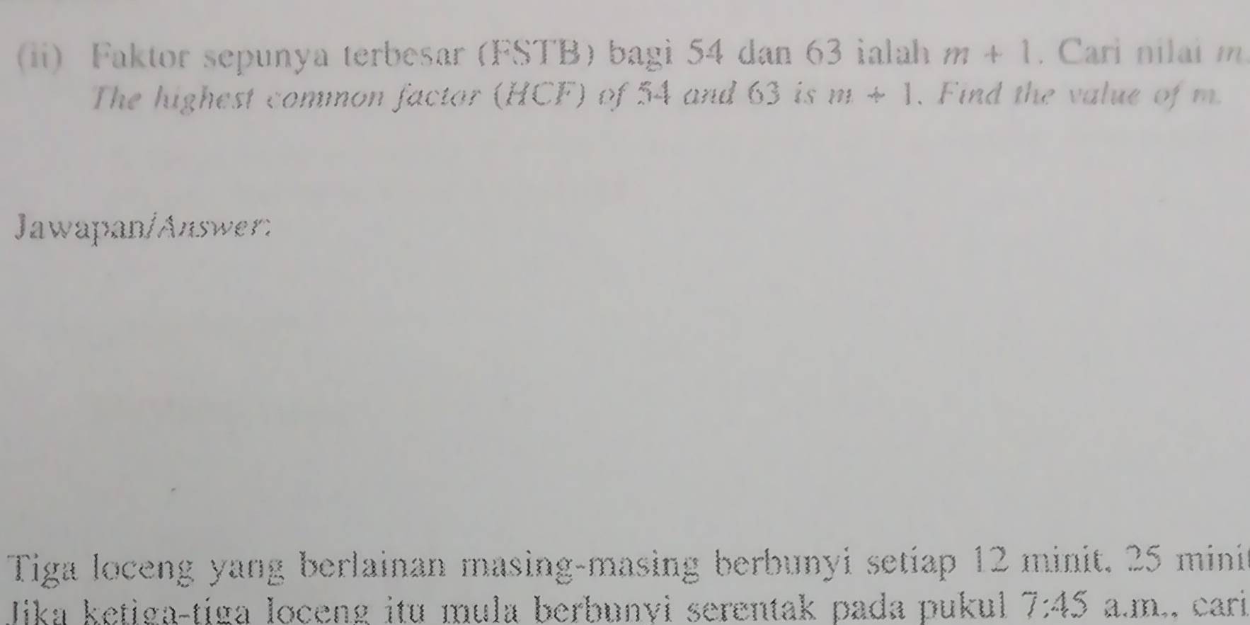 ii) Faktor sepunya terbesar (FSTB) bagi 54 dan 63 ialah m+1. Cari nilai m
The highest common factor (HCF) of 54 and 63 is m+1. Find the value of m. 
Jawapan/Answer: 
Tiga loceng yang berlainan masing-masing berbunyi setiap 12 minit. 25 mini 
Jika ketiga-tiga loceng itu mula berbunvi serentak pada pukul 7:45 a.m,, cari