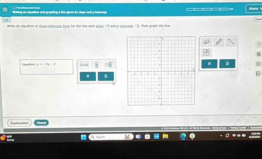 Functions and Lines 
0/5 Alexia 
Writing an equation and graphing a line given its slope and y-intercept 
Espr 
Write an equation in slope-intercept form for the line with slope -3 and y-intercept -2. Then graph the line, 
? 
Equation: y=-3x-2 □ =□  □ /□    □ /□   
× 
× 
Explanation Check 
02 Privacy Center | A 
527 3:29 PM 
Sunny Search