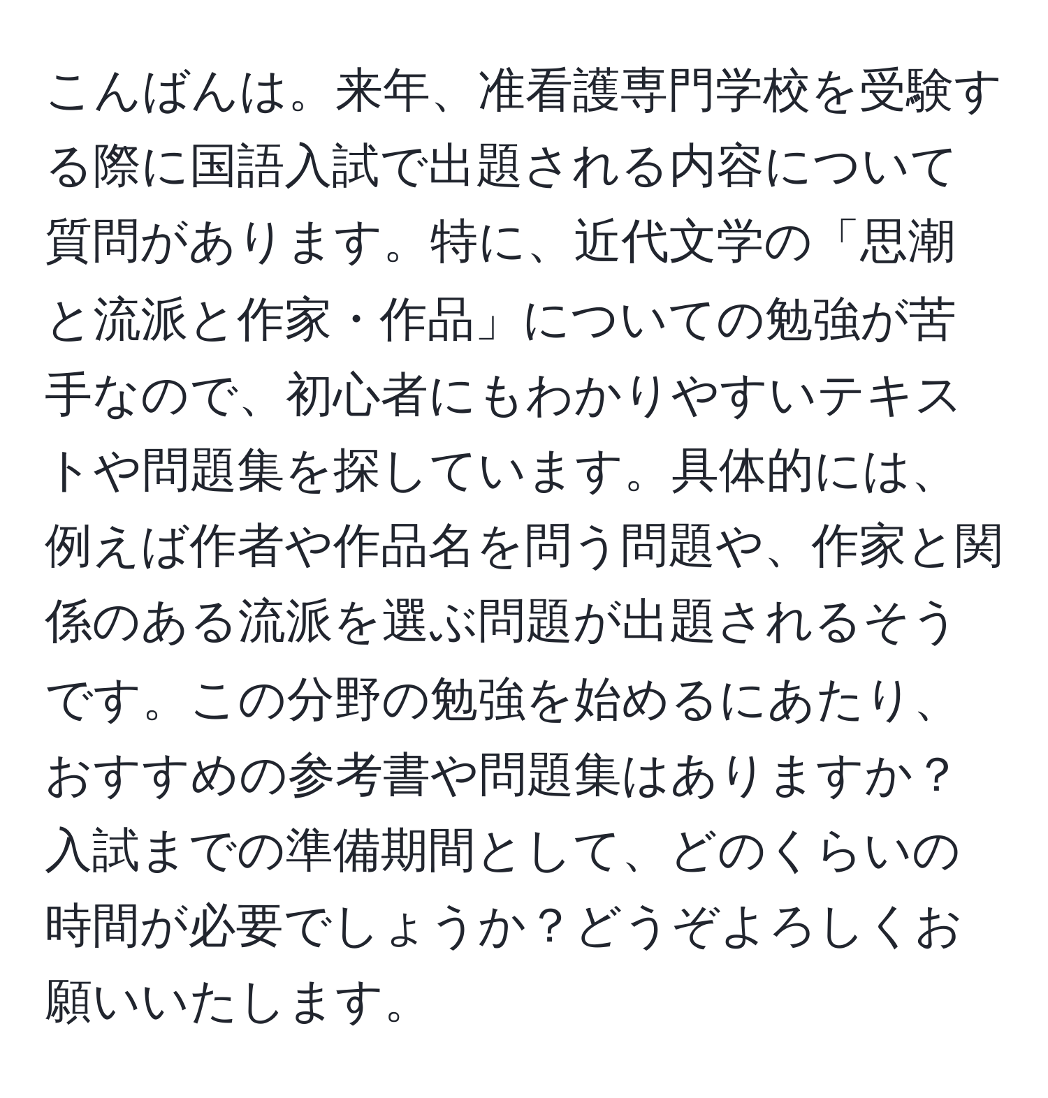 こんばんは。来年、准看護専門学校を受験する際に国語入試で出題される内容について質問があります。特に、近代文学の「思潮と流派と作家・作品」についての勉強が苦手なので、初心者にもわかりやすいテキストや問題集を探しています。具体的には、例えば作者や作品名を問う問題や、作家と関係のある流派を選ぶ問題が出題されるそうです。この分野の勉強を始めるにあたり、おすすめの参考書や問題集はありますか？入試までの準備期間として、どのくらいの時間が必要でしょうか？どうぞよろしくお願いいたします。