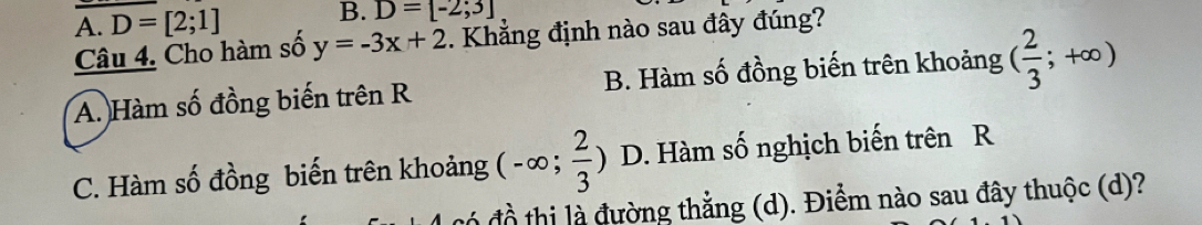 A. D=[2;1] B. D=[-2;3]
Câu 4. Cho hàm số y=-3x+2. Khẳng định nào sau đây đúng?
A. Hàm số đồng biến trên R B. Hàm số đồng biến trên khoảng ( 2/3 ;+∈fty )
C. Hàm số đồng biến trên khoảng (-∈fty ; 2/3 ) D. Hàm số nghịch biến trên R
đồ thị là đường thắng (d). Điểm nào sau đây thuộc (d)?