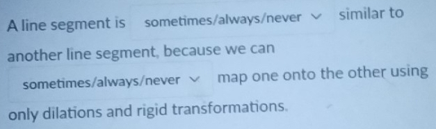 A line segment is sometimes/always/never √ similar to 
another line segment, because we can 
sometimes/always/never √ map one onto the other using 
only dilations and rigid transformations.