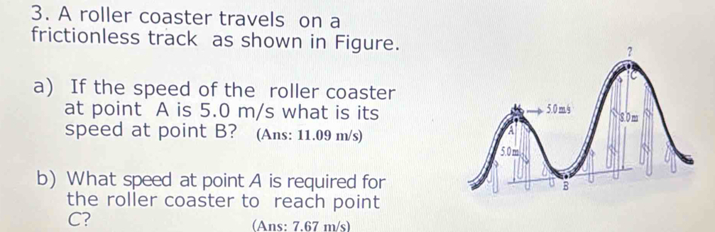 A roller coaster travels on a 
frictionless track as shown in Figure. ? 
a) If the speed of the roller coaster 
at point A is 5.0 m/s what is its 5.0mg 8.0 m
speed at point B? (Ans: 11.09 m/s)
5.0m
b) What speed at point A is required for B
the roller coaster to reach point
C? 
(Ans: 7.67 m/s)