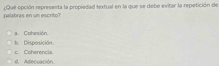 ¿Qué opción representa la propiedad textual en la que se debe evitar la repetición de
palabras en un escrito?
a. Cohesión.
b. Disposición.
c. Coherencia.
d. Adecuación.