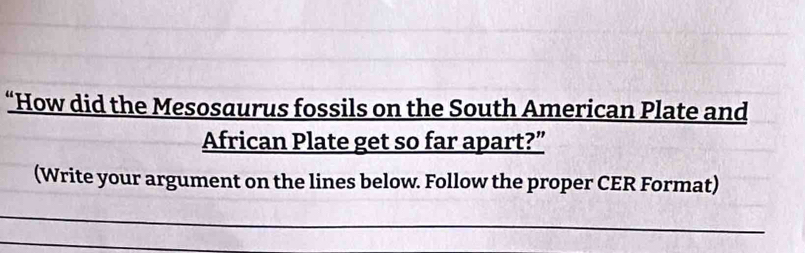 “How did the Mesosaurus fossils on the South American Plate and 
African Plate get so far apart?” 
(Write your argument on the lines below. Follow the proper CER Format)