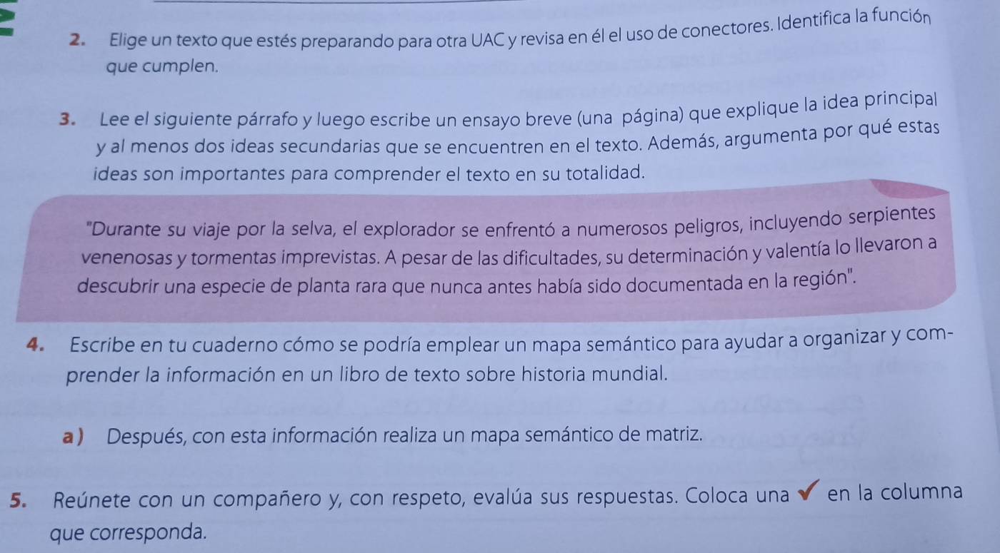 Elige un texto que estés preparando para otra UAC y revisa en él el uso de conectores. Identifica la función 
que cumplen. 
3. Lee el siguiente párrafo y luego escribe un ensayo breve (una página) que explique la idea principal 
y al menos dos ideas secundarias que se encuentren en el texto. Además, argumenta por qué estas 
ideas son importantes para comprender el texto en su totalidad. 
"Durante su viaje por la selva, el explorador se enfrentó a numerosos peligros, incluyendo serpientes 
venenosas y tormentas imprevistas. A pesar de las dificultades, su determinación y valentía lo llevaron a 
descubrir una especie de planta rara que nunca antes había sido documentada en la región". 
4. Escribe en tu cuaderno cómo se podría emplear un mapa semántico para ayudar a organizar y com- 
prender la información en un libro de texto sobre historia mundial. 
a ) Después, con esta información realiza un mapa semántico de matriz. 
5. Reúnete con un compañero y, con respeto, evalúa sus respuestas. Coloca una en la columna 
que corresponda.