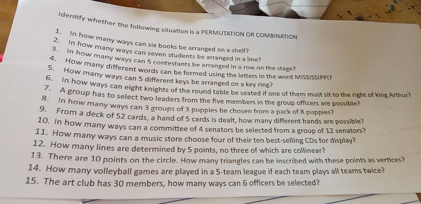 Identify whether the following situation is a PERMUTATION OR COMBINATION 
1. In how many ways can six books be arranged on a shelf? 
2. In how many ways can seven students be arranged in a line? 
3. In how many ways can 5 contestants be arranged in a row on the stage? 
4. How many different words can be formed using the letters in the word MISSISSIPPI? 
5. How many ways can 5 different keys be arranged on a key ring? 
6. In how ways can eight knights of the round table be seated if one of them must sit to the right of king Arthur? 
7. A group has to select two leaders from the five members in the group officers are possible? 
8. In how many ways can 3 groups of 3 puppies be chosen from a pack of 8 puppies? 
9. From a deck of 52 cards, a hand of 5 cards is dealt, how many different hands are possible? 
10. In how many ways can a committee of 4 senators be selected from a group of 12 senators? 
11. How many ways can a music store choose four of their ten best-selling CDs for display? 
12. How many lines are determined by 5 points, no three of which are collinear? 
13. There are 10 points on the circle. How many triangles can be inscribed with these points as vertices? 
14. How many volleyball games are played in a 5 -team league if each team plays all teams twice? 
15. The art club has 30 members, how many ways can 6 officers be selected?