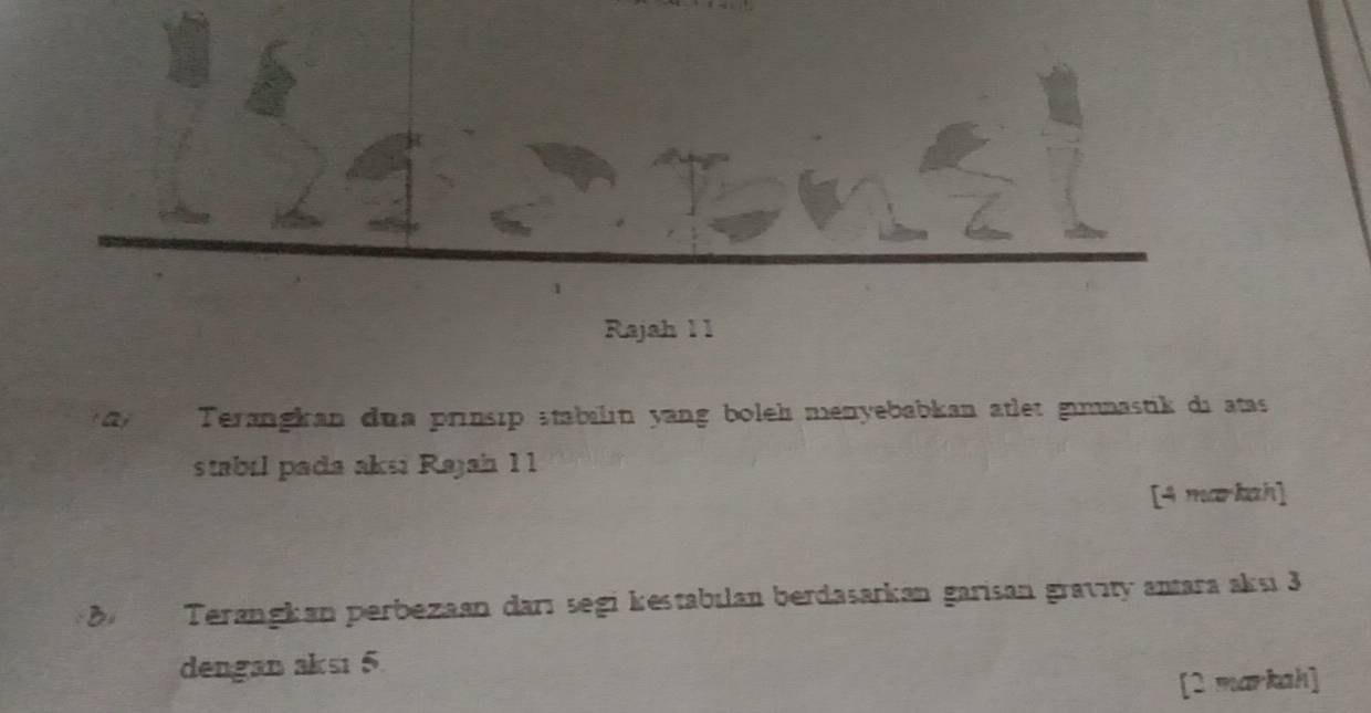 a 
Rajah 1 1 
a Terangkan dua prinsip stabılın yang boleh menyebabkan ätlet gmnastik di atas 
stabil pada aksi Rajah 11 
[4 markah] 
B Terangkan perbezaan darı segi kestabılan berdasarkan garisan gravity antara aksı 3
dengan aksı 5. 
[2 markah]