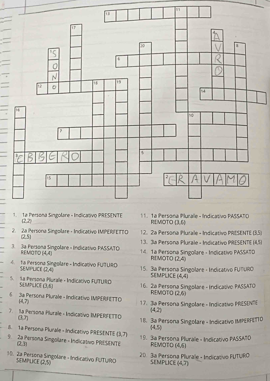 11
(2,2) REMOTO (3,6)
2. 2a Persona Singolare - Indicativo IMPERFETTO 12. 2a Persona Plurale - Indicativo PRESENTE (3,5)
(2,5)
13. 3a Persona Plurale - Indicativo PRESENTE (4,5)
3. 3a Persona Singolare - Indicativo PASSATO 14. 1a Persona Singolare - Indicativo PASSATO 
REMOTO (4,4) (2,4)
REMOTO 
4 1a Persona Singolare - Indicativo FUTURO 15. 3a Persona Singolare - Indicativo FUTURO 
SEMPLICE (2,4) SEMPLICE (4,4)
5. 1a Persona Plurale - Indicativo FUTURO 16. 2a Persona Singolare - Indicativo PASSATO 
SEMPLICE (3,6) (2,6)
REMOTO 
6 3a Persona Plurale - Indicativo IMPERFETTO
(4,7)
17. 3a Persona Singolare - Indicativo PRESENTE
(4,2)
7 1a Persona Plurale - Indicativo IMPERFETTO
(3,7)
18. 3a Persona Singolare - Indicativo IMPERFETTO
(4,5)
8. 1a Persona Plurale - Indicativo PRESENTE (3,7) 19. 3a Persona Plurale - Indicativo PASSATO 
9 2a Persona Singolare - Indicativo PRESENTE REMOTO (4,6)
(2,3)
10. 2a Persona Singolare - Indicativo FUTURO 20 3a Persona Plurale - Indicativo FUTURO 
SEMPLICE (2,5)
SEMPLICE (4,7)