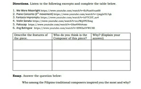 Directions. Listen to the following excerpts and complete the table below. 
1. We Were Moonlight https://www.youtube.com/watch?v=EcPumVeux00 
2. Piano Concerto (3^(nd) movement) https://www.youtube.com/watch ?v=1 jwg2eYL7qk 
3. Fantasia Impromptu https://www.youtube.com/watch?v=lcF7CDT ao4 
4. Violin Sonata https://www.youtube.com/watch?v=ecJWgVPCEmg 
5. Pakiusap https://www.youtube.com/watch?v=Dbx499A4oxo 
6. Ang Batingaw https://www.youtube.com/watch?v=lSWZaOVWCXE 
Essay. Answer the question below: 
Who among the Filipino traditional composers inspired you the most and why?