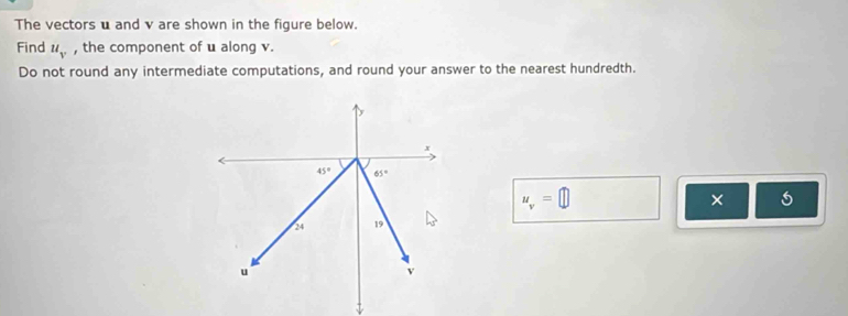 The vectors u and v are shown in the figure below.
Find u_v , the component of u along v.
Do not round any intermediate computations, and round your answer to the nearest hundredth.
u_v=□