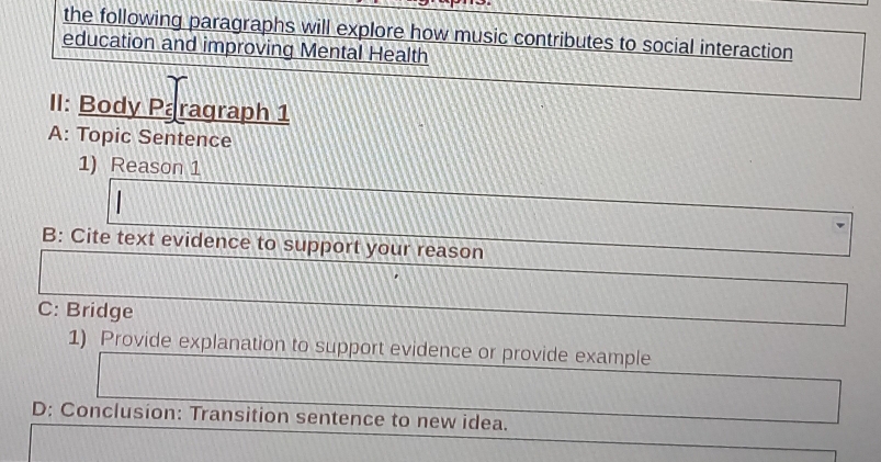 the following paragraphs will explore how music contributes to social interaction 
education and improving Mental Health 
II: Body Paragraph 1 
A: Topic Sentence 
1) Reason 1 
B: Cite text evidence to support your reason 
C: Bridge 
1) Provide explanation to support evidence or provide example 
D: Conclusion: Transition sentence to new idea.