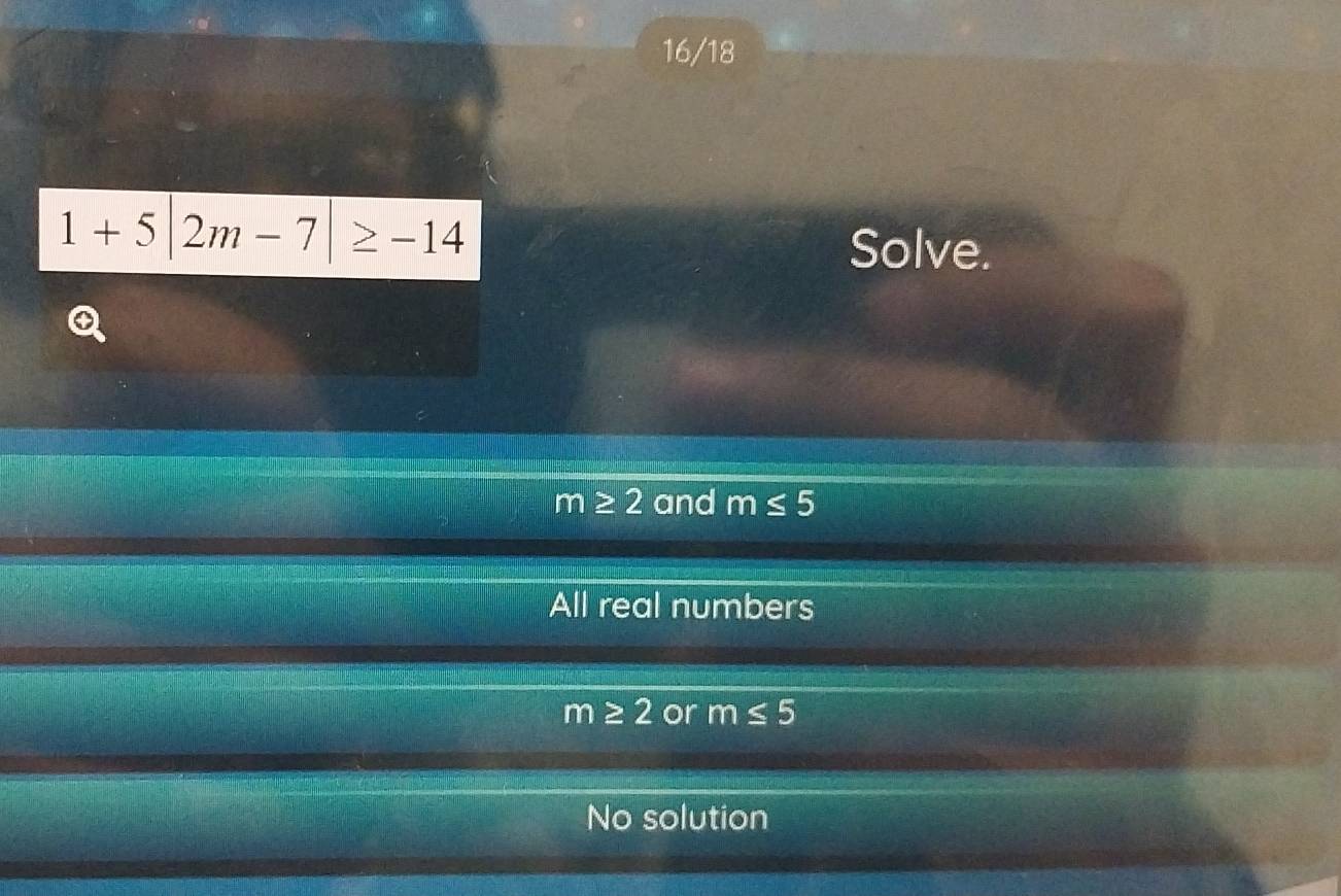 16/18
1+5|2m-7|≥ -14
Solve.
m≥ 2 and m≤ 5
All real numbers
m≥ 2 or m≤ 5
No solution