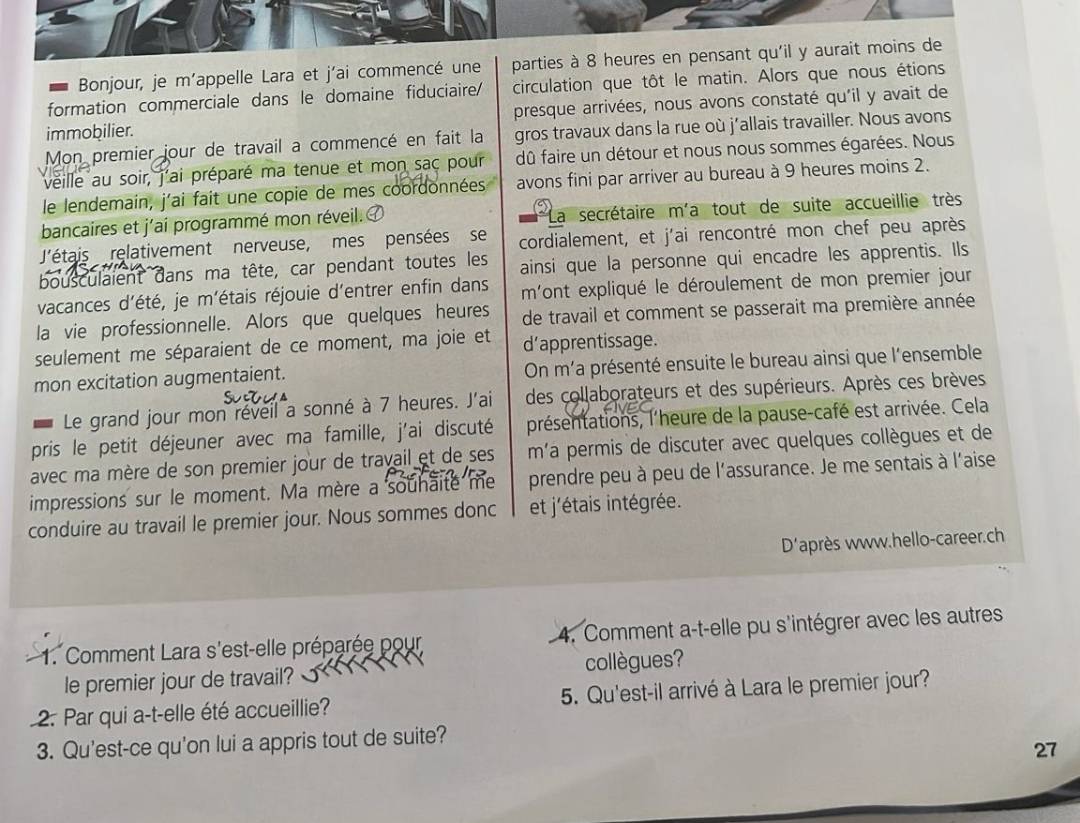 Bonjour, je m'appelle Lara et j'ai commencé une parties à 8 heures en pensant qu'il y aurait moins de
formation commerciale dans le domaine fiduciaire/ circulation que tôt le matin. Alors que nous étions
immobilier. presque arrivées, nous avons constaté qu'il y avait de
Mon premier jour de travail a commencé en fait la gros travaux dans la rue où j'allais travailler. Nous avons
veille au soir, j'ai préparé ma tenue et mon sac pour dû faire un détour et nous nous sommes égarées. Nous
le lendemain, j'ai fait une copie de mes coordonnées avons fini par arriver au bureau à 9 heures moins 2.
bancaires et j'ai programmé mon réveil. La secrétaire m'a tout de suite accueillie très
'étais relativement nerveuse, mes pensées se cordialement, et j'ai rencontré mon chef peu après
bousculaient dans ma tête, car pendant toutes les ainsi que la personne qui encadre les apprentis. Ils
vacances d'été, je m'étais réjouie d'entrer enfin dans mont expliqué le déroulement de mon premier jour
la vie professionnelle. Alors que quelques heures de travail et comment se passerait ma première année
seulement me séparaient de ce moment, ma joie et d’apprentissage.
mon excitation augmentaient. On m'a présenté ensuite le bureau ainsi que l'ensemble
Le grand jour mon réveil a sonné à 7 heures. J'ai des collaborateurs et des supérieurs. Après ces brèves
pris le petit déjeuner avec ma famille, j'ai discuté présentations, l'heure de la pause-café est arrivée. Cela
avec ma mère de son premier jour de travail et de ses m'a permis de discuter avec quelques collègues et de
impressions sur le moment. Ma mère a souhaite me prendre peu à peu de l'assurance. Je me sentais à l'aise
conduire au travail le premier jour. Nous sommes donc et j'étais intégrée.
D'après www.hello-career.ch
1. Comment Lara s'est-elle préparée pour 4. Comment a-t-elle pu s'intégrer avec les autres
le premier jour de travail? collègues?
2. Par qui a-t-elle été accueillie? 5. Qu'est-il arrivé à Lara le premier jour?
3. Qu'est-ce qu'on lui a appris tout de suite?
27