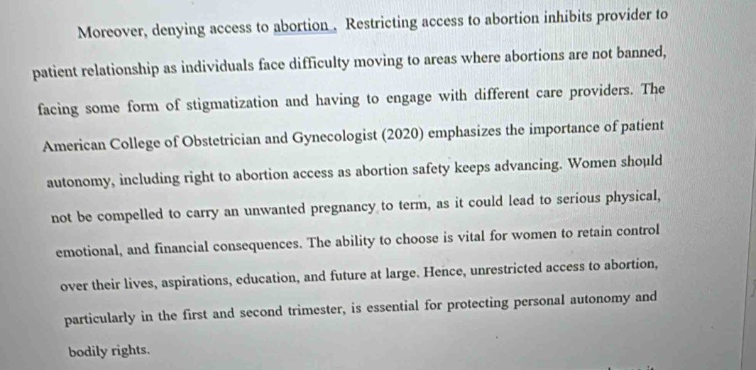 Moreover, denying access to abortion . Restricting access to abortion inhibits provider to 
patient relationship as individuals face difficulty moving to areas where abortions are not banned, 
facing some form of stigmatization and having to engage with different care providers. The 
American College of Obstetrician and Gynecologist (2020) emphasizes the importance of patient 
autonomy, including right to abortion access as abortion safety keeps advancing. Women should 
not be compelled to carry an unwanted pregnancy to term, as it could lead to serious physical, 
emotional, and financial consequences. The ability to choose is vital for women to retain control 
over their lives, aspirations, education, and future at large. Hence, unrestricted access to abortion, 
particularly in the first and second trimester, is essential for protecting personal autonomy and 
bodily rights.