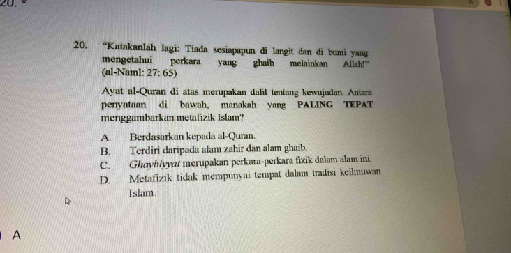 ×
20. “Katakanlah lagi: Tiada sesiapapun di langit dan di bumi yang
mengetahui perkara yang ghaib melainkan Allah!”
(al-Naml: 27:65)
Ayat al-Quran di atas merupakan dalil tentang kewujudan. Antara
penyataan di bawah, manakah yang PALING TEPAT
menggambarkan metafizik Islam?
A. Berdasarkan kepada al-Quran.
B. Terdiri daripada alam zahir dan alam ghaib.
C. Ghaybiyyat merupakan perkara-perkara fizik dalam alam ini.
D. Metafizik tidak mempunyai tempat dalam tradisi keilmuwan
Islam.
A