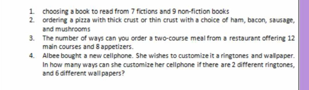 choosing a book to read from 7 fictions and 9 non-fiction books 
2. ordering a pizza with thick crust or thin crust with a choice of ham, bacon, sausage, 
and mushrooms 
3. The number of ways can you order a two-course meal from a restaurant offering 12
main courses and 8 appetizers. 
4. Albee bought a new cellphone. She wishes to customize it a ringtones and wallpaper. 
In how many ways can she customize her cellphone if there are 2 different ringtones, 
and 6 different wallpapers?