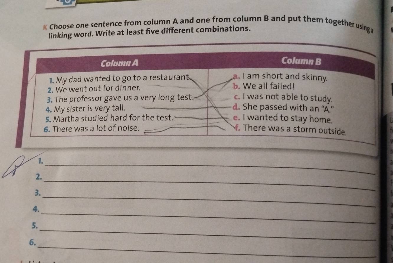 Choose one sentence from column A and one from column B and put them together using a
linking word. Write at least five different combinations.
Column A Column B
1. My dad wanted to go to a restaurant
a. I am short and skinny.
2. We went out for dinner.
b. We all failed!
3. The professor gave us a very long test. c. I was not able to study.
4. My sister is very tall. d. She passed with an “A.”
5. Martha studied hard for the test. e. I wanted to stay home.
6. There was a lot of noise. There was a storm outside.
_
1.
2.
3.
_
_
4.
_
_
5.
_
6.