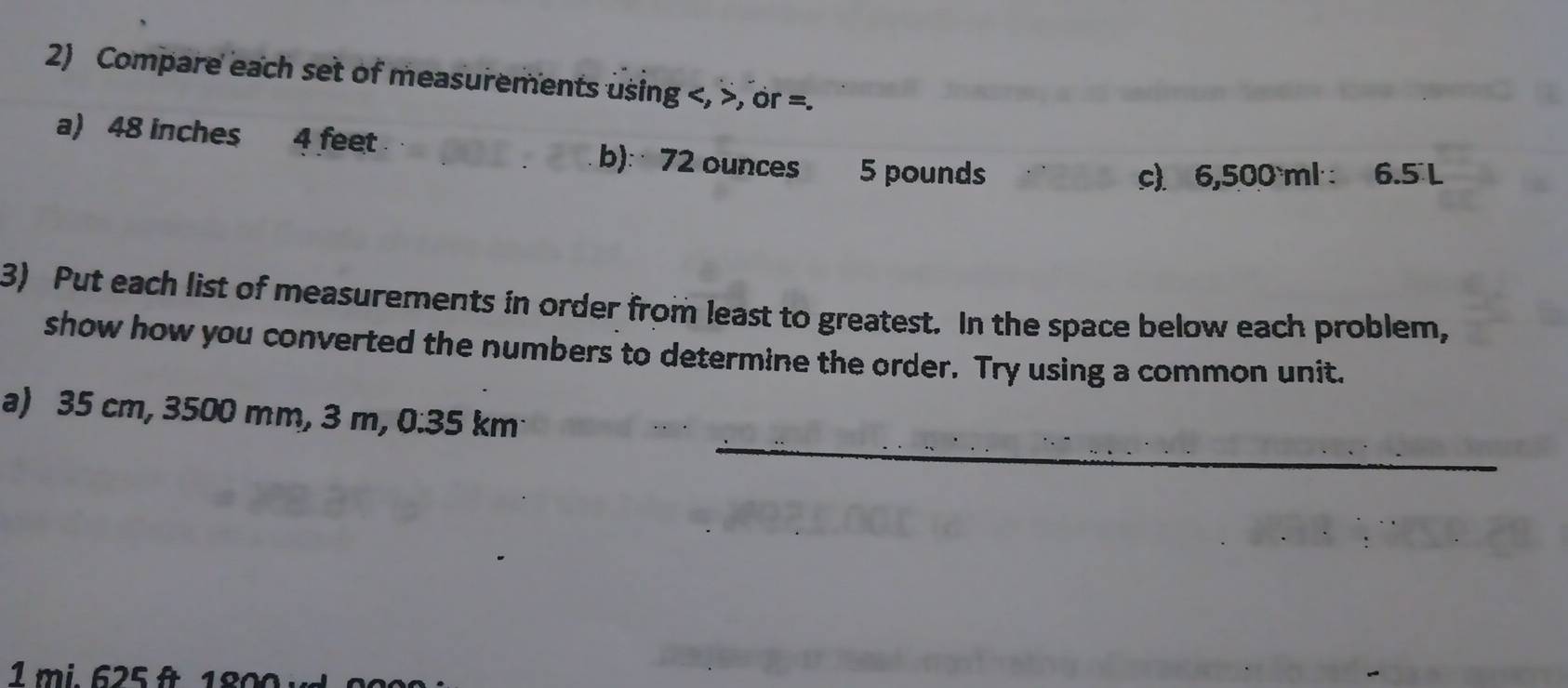 Compare each set of measurements using , , or =. 
a) 48 inches 4 feet b): 72 ounces 5 pounds
c) 6,500 ml ·: 6.5L
3) Put each list of measurements in order from least to greatest. In the space below each problem, 
show how you converted the numbers to determine the order. Try using a common unit. 
_ 
a) 35 cm, 3500 mm, 3 m, 0.35 km
1mi. 625 f 18