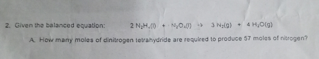 Given the balanced equation: 2N_2H_4(l)+N_2O_4(l) 3N_2(g)+4H_2O(g)
A. How many moles of dinitrogen tetrahydride are required to produce 57 moles of nitrogen?