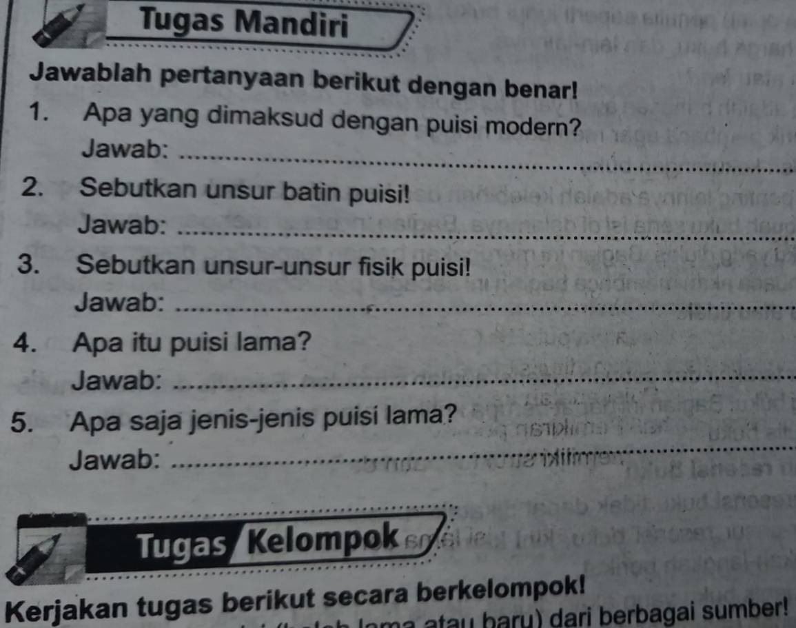 Tugas Mandiri 
Jawablah pertanyaan berikut dengan benar! 
1. Apa yang dimaksud dengan puisi modern? 
Jawab:_ 
2. Sebutkan unsur batin puisi! 
Jawab:_ 
3. Sebutkan unsur-unsur fisik puisi! 
Jawab:_ 
4. Apa itu puisi lama? 
Jawab: 
_ 
5. Apa saja jenis-jenis puisi lama? 
Jawab: 
_ 
__ 
_ 
_ 
_ 
Tugas Kelompo 
Kerjakan tugas berikut secara berkelompok! 
a u h aru) dari berbagai sumber!