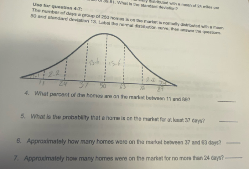 mally distributed with a mean of 24 miles per 
of 39.81. What is the standard deviation? 
Use for question 4-7: 
The number of days a group of 250 homes is on the market is normally distributed with a mean
50 and standard deviation 13. Label the normal distribution curve, thener the questions. 
4. What percent of the homes are on the market between 11 and 89? 
_ 
5. What is the probability that a home is on the market for at least 37 days?_ 
6. Approximately how many homes were on the market between 37 and 63 days?_ 
7. Approximately how many homes were on the market for no more than 24 days?_