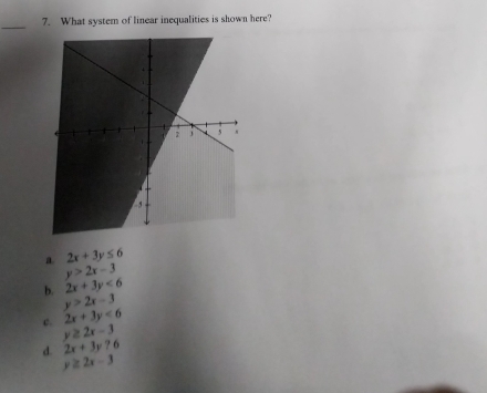 What system of linear inequalities is shown here?
a 2x+3y≤ 6
y>2x-3
b. 2x+3y<6</tex>
y>2x-3
c. 2x+3y<6</tex>
y≥ 2x-3
d. 2x+3y?6
y≥ 2x-3