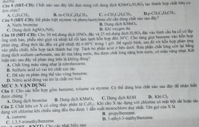 thường.
Câu 8 (SBT-CD): Chất nào sau đây khi đun nóng với dung dịch KMnO_4/H_2SO_4
đơn chức? tạo thành hợp chất hữu cơ
A. C_6H_5CH_3. B. m-CH_3C_6H_4CH_3. C. _0-CH_3C_6H_4CH_3. D. p-CH_3C_6H_4CH_3.
Câu 9(SBT-CD) 0: Để phân biệt styrene và phenylacetylene chỉ cần dùng chất nào sau đây?
A. Nước bromine B. Dung dịch KMnO_4.
C. Dung dịch AgNO_3/NH_3 D. Khí oxygen dư.
Câu 10 (SBT-CD): Cho 30 mLdung dịch HNO_3 đặc và 25 mLdung dịch H_2SO_4 đặc vào bình cầu ba cổ có lấp
ổng sinh hàn, phễu nhỏ giọt và nhiệt kế rồi làm lạnh hỗn hợp đến 30°C. Cho từng giọt benzene vào hỗn hợp
phản ứng, đồng thời lắc đều và giữ nhiệt độ ở 60°C trong 1 giờ. Để nguội bình, sau đó rót hỗn hợp phản ứng
vào phếu chiết, hỗn hợp tách thành hai lớp. Tách bỏ phần acid ở bên dưới. Rừa phần chất lóng còn lại bằng
dung dịch sodium carbonate, sau đó rừa bằng nước, thu được chất lỏng nặng hơn nước, có màu vàng nhạt. Kết
luận nào sau đây về phản ứng trên là không đúng?
A. Chất lỏng màu vàng nhạt là nitrobenzene.
B. Sulfuric acid có vai trò chất xúc tác.
C. Đã xảy ra phản ứng thể vào vòng benzene.
D. Nitric acid đóng vai trò là chất oxi hoá.
mỨc 3: Vận Dụng
Câu 1: Cho các hỗn hợp gồm benzene, toluene và styrene. Có thể dùng hóa chất nào sau đây đề nhận biết
được chúng ? D. Khí Cl_2
A. Dung dịch bromine B. Dung dịch K (MnO_4 C. Dung dịch KOH
Câu 2. Chất hữu cơ X có công thức phân tử C_9H_12. Khi cho X tác dụng với chlorine có mặt bột sắt hoặc tác
dụng với chlorine khi chiếu sáng đều thu được 1 dẫn xuất monochloro duy nhất. Tên gọi của X là
A. cumene. B. propylbenzene.
C. 1,3,5-trimethylbenzene. D. 1-ethyl-3-methylbenzene.
KNTT) Cho các phát biểu sau: