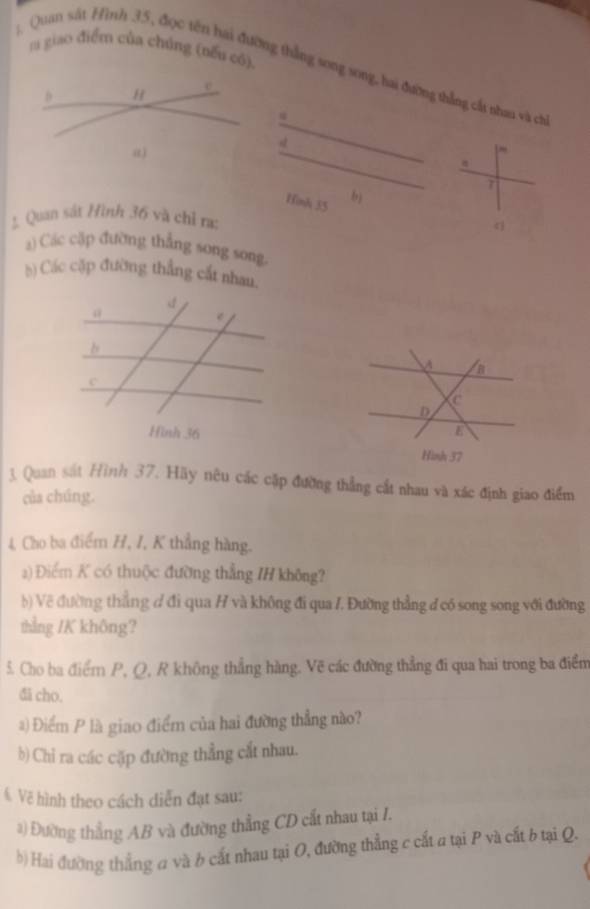 giao điểm của chúng (nếu có). 
: Quan sát Hình 35, đợc tên hai đường thắng song song, hai đường thẳng cất nhau và ch 
Hinh 35 b) 
Quan sát Hình 36 và chỉ ra: 
《 
) Các cặp đường thẳng song song 
b) Các cặp đường thắng cắt nhau. 

1. Quan sát Hình 37. Hãy nêu các cặp đường thẳng cất nhau và xác định giao điểm 
của chúng. 
4 Cho ba điểm H, I, K thẳng hàng. 
2) Điểm K có thuộc đường thắng IH không? 
b) Về đường thẳng ợ đi qua H và không đi qua /. Đường thẳng đ có song song với đường 
thẳng /K không? 
5. Cho ba điểm P, Q, R không thẳng hàng. Vẽ các đường thẳng đi qua hai trong ba điểm 
đi cho. 
) Điểm P là giao điểm của hai đường thẳng nào? 
b) Chỉ ra các cặp đường thẳng cắt nhau. 
Vẽ hình theo cách diễn đạt sau: 
*) Đường thẳng AB và đường thẳng CD cắt nhau tại 1. 
b) Hai đường thẳng a và b cất nhau tại O, đường thẳng c cất a tại P và cất b tại Q.