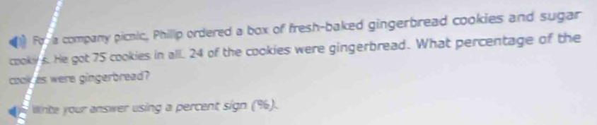 Fora company picnic, Phillp ordered a box of fresh-baked gingerbread cookies and sugar 
cookys. He got 75 cookies in all. 24 of the cookies were gingerbread. What percentage of the 
cook as were gingerbread? 
Winite your answer using a percent sign (%).