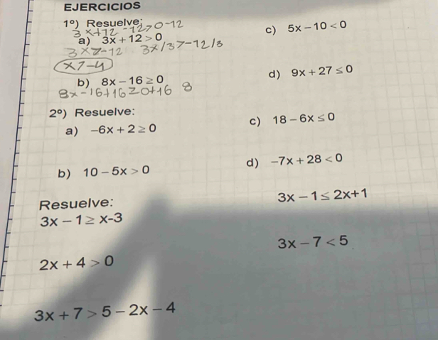 EJERCICIOS
1°) Resuelve: 
c) 5x-10<0</tex> 
a) 3x+12>0

b) 8x-16≥ 0 d) 9x+27≤ 0
2°) Resuelve: 
c) 18-6x≤ 0
a) -6x+2≥ 0
d) -7x+28<0</tex> 
b) 10-5x>0
Resuelve: 3x-1≤ 2x+1
3x-1≥ x-3
3x-7<5</tex>
2x+4>0
3x+7>5-2x-4