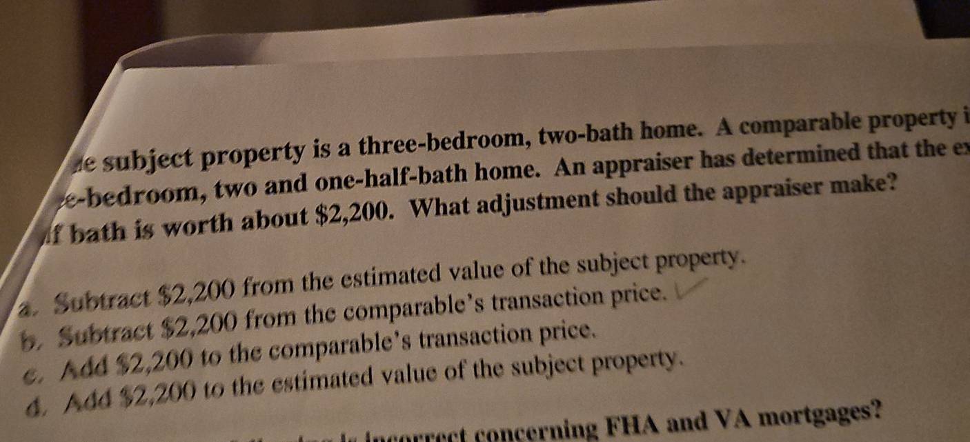 he subject property is a three-bedroom, two-bath home. A comparable property i
e-bedroom, two and one-half-bath home. An appraiser has determined that the ex
of bath is worth about $2,200. What adjustment should the appraiser make?
. Subtract $2,200 from the estimated value of the subject property.
b. Subtract $2,200 from the comparable’s transaction price.
e. Add $2,200 to the comparable’s transaction price.
4. A44 $2,200 to the estimated value of the subject property.
ncorrect concerning FHA and VA mortgages?