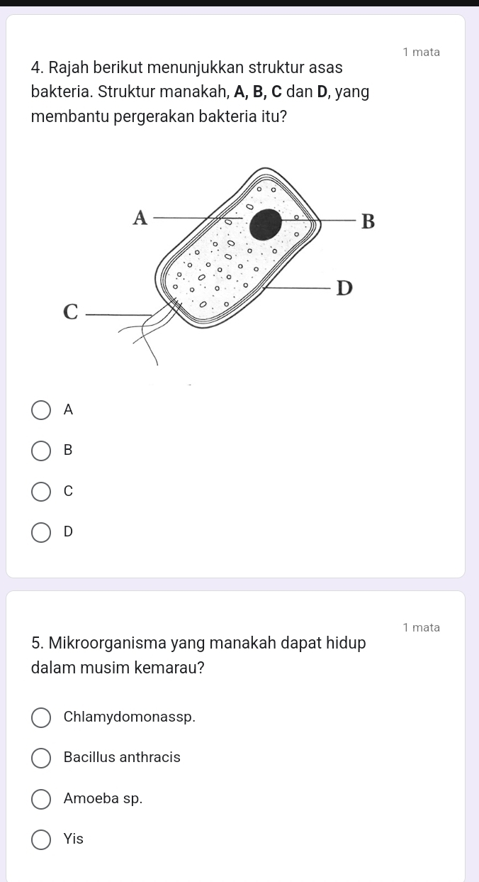 mata
4. Rajah berikut menunjukkan struktur asas
bakteria. Struktur manakah, A, B, C dan D, yang
membantu pergerakan bakteria itu?
A
B
C
D
1 mata
5. Mikroorganisma yang manakah dapat hidup
dalam musim kemarau?
Chlamydomonassp.
Bacillus anthracis
Amoeba sp.
Yis