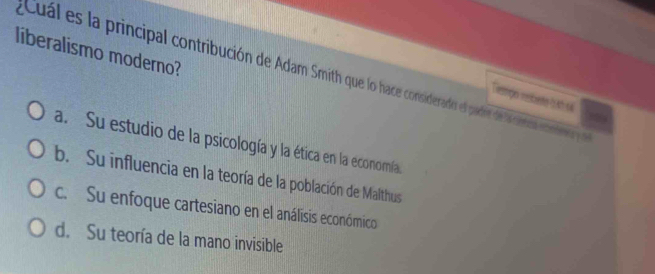 liberalismo moderno?
Cuál es la principal contribución de Adam Smith que lo hace considerado el padir de la a coter 
Temmgs resbete t th s
a. Su estudio de la psicología y la ética en la economía
b. Su influencia en la teoría de la población de Malthus
c. Su enfoque cartesiano en el análisis económico
d. Su teoría de la mano invisible