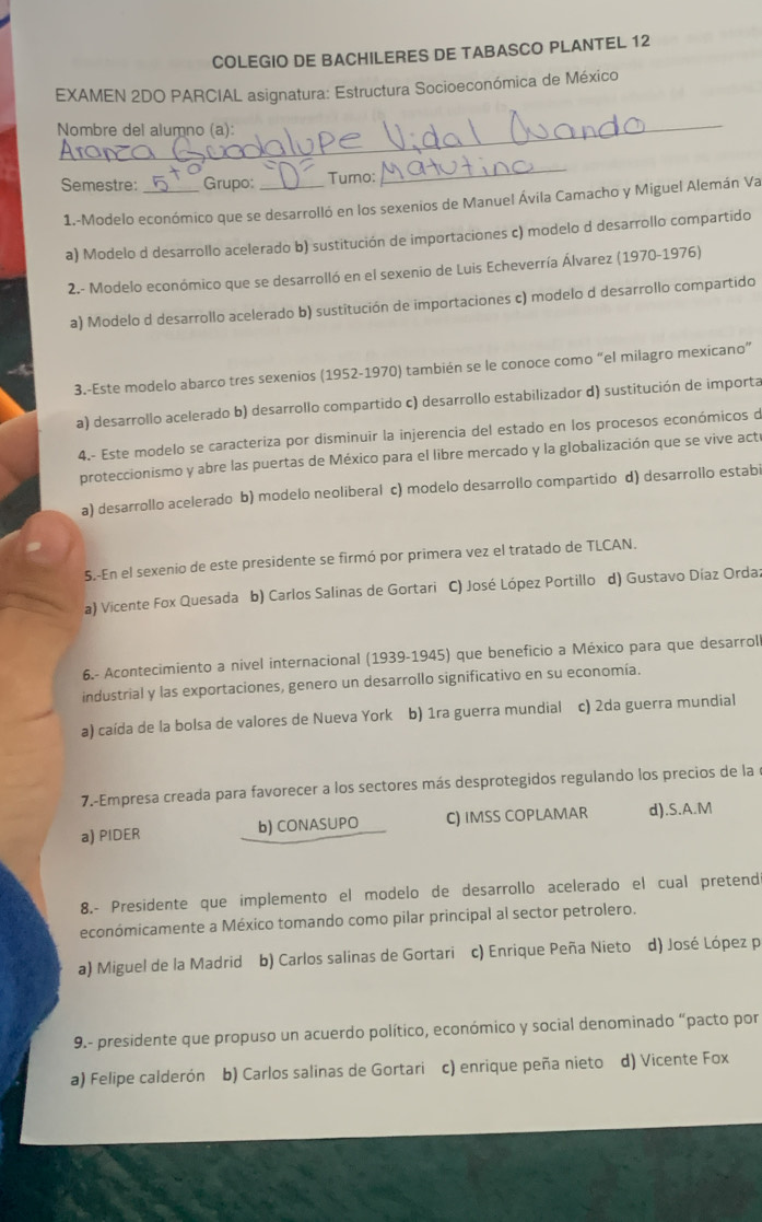 COLEGIO DE BACHILERES DE TABASCO PLANTEL 12
EXAMEN 2DO PARCIAL asignatura: Estructura Socioeconómica de México
_
Nombre del alumno (a):
Semestre: _Grupo: _Turno:
_
1.-Modelo económico que se desarrolló en los sexenios de Manuel Ávila Camacho y Miguel Alemán Va
a) Modelo d desarrollo acelerado b) sustitución de importaciones c) modelo d desarrollo compartido
2.- Modelo económico que se desarrolló en el sexenio de Luis Echeverría Álvarez (1970-1976)
a) Modelo d desarrollo acelerado b) sustitución de importaciones c) modelo d desarrollo compartido
3.-Este modelo abarco tres sexenios (1952-1970) también se le conoce como “el milagro mexicano”
a) desarrollo acelerado b) desarrollo compartido c) desarrollo estabilizador d) sustitución de importa
4.- Este modelo se caracteriza por disminuir la injerencia del estado en los procesos económicos o
proteccionismo y abre las puertas de México para el libre mercado y la globalización que se vive acte
a) desarrollo acelerado b) modelo neoliberal c) modelo desarrollo compartido d) desarrollo estabi
5.-En el sexenio de este presidente se firmó por primera vez el tratado de TLCAN.
a) Vicente Fox Quesada b) Carlos Salinas de Gortari C) José López Portillo d) Gustavo Díaz Orda;
6.- Acontecimiento a nível internacional (1939-1945) que beneficio a México para que desarroll
industrial y las exportaciones, genero un desarrollo significativo en su economía.
a) caída de la bolsa de valores de Nueva York b) 1ra guerra mundial c) 2da guerra mundial
7.-Empresa creada para favorecer a los sectores más desprotegidos regulando los precios de la e
a) PIDER b) CONASUPO C) IMSS COPLAMAR d).S.A.M
8.- Presidente que implemento el modelo de desarrollo acelerado el cual pretend
económicamente a México tomando como pilar principal al sector petrolero.
a) Miguel de la Madrid áb) Carlos salinas de Gortari c) Enrique Peña Nieto d) José López p
9.- presidente que propuso un acuerdo político, económico y social denominado “pacto por
a) Felipe calderón b) Carlos salinas de Gortari c) enrique peña nieto d) Vicente Fox