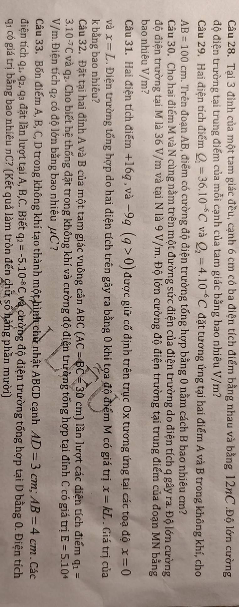 Tại 3 đỉnh của một tam giác đều, cạnh 6 cm có ba điện tích điểm bằng nhau và bằng 12nC .Độ lớn cường
độ điện trường tại trung điểm của mỗi cạnh của tam giác bằng bao nhiêu V/m?
Câu 29. Hai điện tích điểm Q_1=36.10^(-6)C và Q_2=4.10^(-6)C đặt tương ứng tại hai điểm A và B trong không khí, cho
AB=100cm 1. Trên đoạn AB, điểm có cường độ điện trường tổng hợp bằng 0 nằm cách B bao nhiêu cm?
Câu 30. Cho hai điểm M và N cùng nằm trên một đường sức điện của điện trường do điện tích q gây ra. Độ lớn cường
độ điện trường tại M là 36 V/m và tại N là 9 V/m. Độ lớn cường độ điện trường tại trung điểm của đoạn MN bằng
bao nhiêu V/m?
Câu 31. Hai điện tích điểm +16g , và -9q(q>0) được giữ cố định trên trục Ox tương ứng tại các toạ độ x=0
và x=L Điện trường tổng hợp do hai điện tích trên gây ra bằng 0 khi tọa độ điểm M có giá trị x=kL. Giá trị của
k bằng bao nhiêu?
Câu 32. Đặt tại hai đỉnh A và B của một tam giác vuông cân ABC(AC=BC=30cm) lần lượt các điện tích điểm q_1=
3.10^(-7)C và q2. Cho biết hệ thống đặt trong không khí và cường độ điện trường tổng hợp tại đỉnh C có giá trị E=5.10^4
V/m. Điện tích q_2 có độ lớn bằng bao nhiêu mu C 2
Câu 33. Bốn điểm A, B, C, D trong không khí tạo thành một hình chữ nhật ABCD cạnh AD=3cm;AB=4cm. Các
điện tích q_1,q_2,q_3 đặt lần lượt tại A, B,C. Biết q_2=-5.10^(-8)C cvà cường độ điện trường tổng hợp tại D bằng 0. Điện tích
qi có giá trị bằng bao nhiêu nC? (Kết quả làm tròn đến chữ số hàng phần mười)