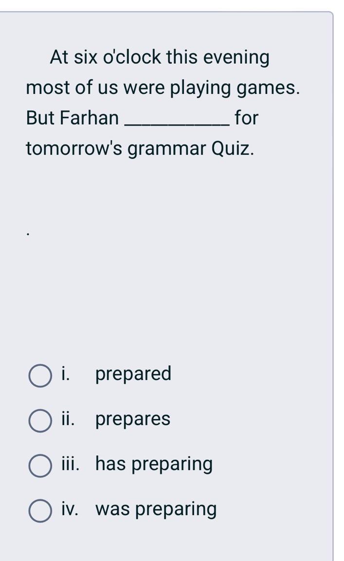 At six o'clock this evening
most of us were playing games.
But Farhan _for
tomorrow's grammar Quiz.
i. prepared
ii. prepares
iii. has preparing
iv. was preparing