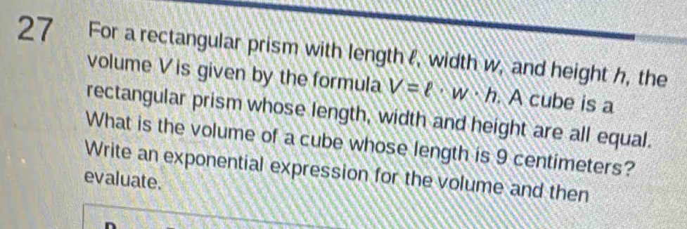 For a rectangular prism with length , width w, and height h, the 
volume V is given by the formula V=ell · w· h. A cube is a 
rectangular prism whose length, width and height are all equal. 
What is the volume of a cube whose length is 9 centimeters? 
Write an exponential expression for the volume and then 
evaluate.