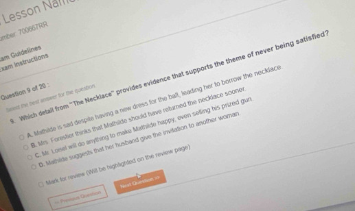 Lesson Nal
mber: 700667RR
am Guidelines
xam Instructions
. Which detail from ''The Necklace'' provides evidence that supports the theme of never being satisfied
Question 9 of 20 :
Select the best answer for the question. Mathilde is sad despite having a new dress for the ball, leading her to borrow the necklace
B. Mrs. Forestier thinks that Mathilde should have returned the necklace soone
C. Mr. Loisel will do anything to make Mathilde happy, even selling his prized gun
D. Mathilde suggests that her husband give the invitation to another woman
Mark for review (Will be highlighted on the review page)
== Previous Quertion Nest Question =