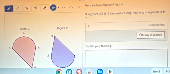 Tr lr Here are two congruent figures. 
If segment AB is 2 centimeters long, how long is segment A' B'
? 
Figure 2 2 centimeters
Cdit my response 
Explain your thinking. 
9:3 
Nov 3