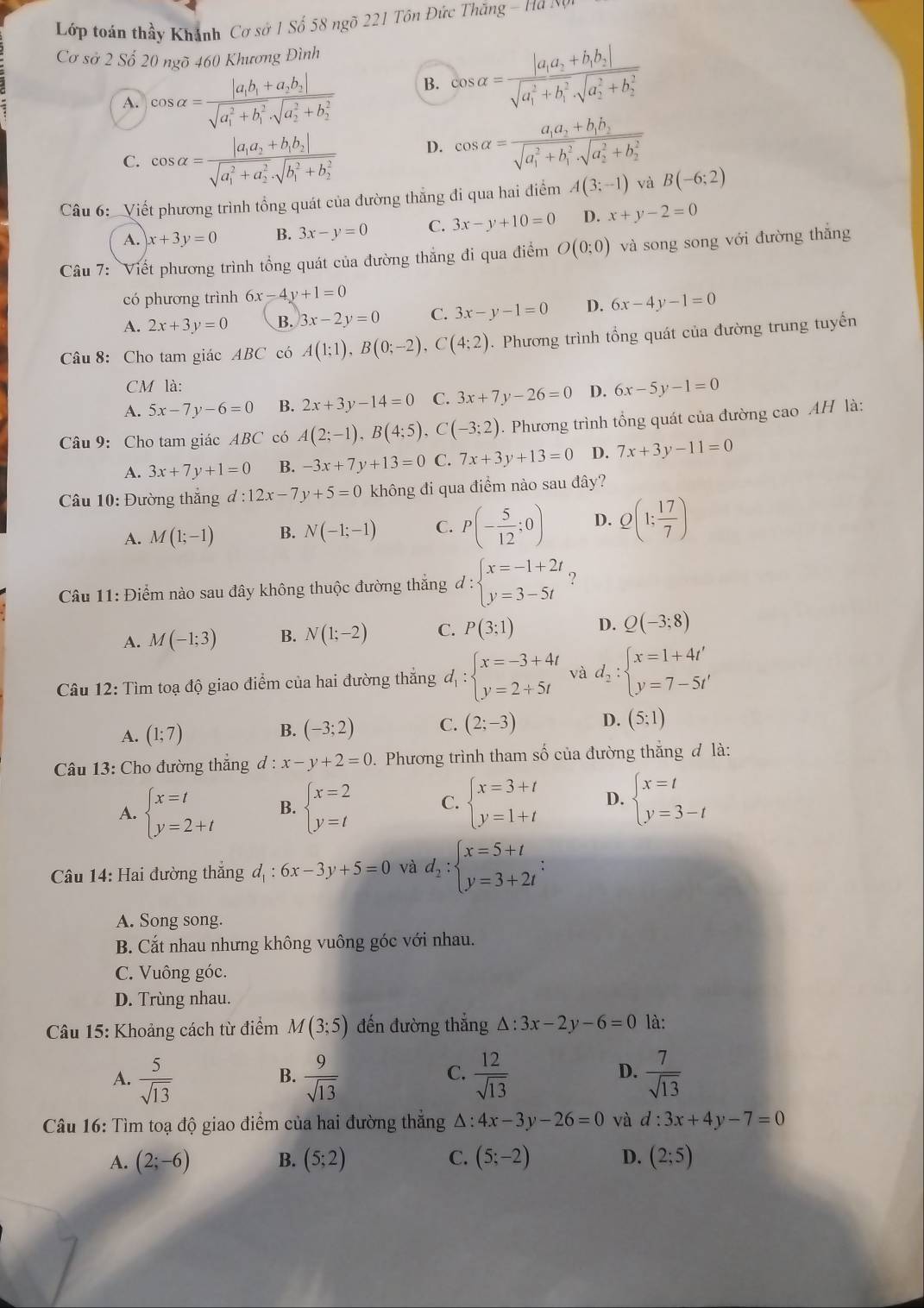 Lớp toán thầy Khánh Cơ sở 1 Số 58 ngõ 221 Tôn Đức Thắng - Ma N
Cơ sở 2 Số 20 ngõ 460 Khương Đình
A. cos alpha =frac |a_1b_1+a_2b_2|(sqrt(a_1)^2+b_1^2· sqrt (a_2)^2+b_2^2)
B. cos alpha =frac |a_1a_2+b_1b_2|(sqrt(a_1)^2+b_1^2· sqrt (a_2)^2+b_2^2)
C. cos alpha =frac |a_1a_2+b_1b_2|(sqrt(a_1)^2+a_2^2· sqrt (b_1)^2+b_2^2) D. cos alpha =frac a_1a_2+b_1b_2(sqrt(a_1)^2+b_1^2· sqrt (a_2)^2+b_2^2)
Câu 6:  Viết phương trình tổng quát của đường thẳng đi qua hai điểm A(3;-1) và B(-6;2)
A. x+3y=0 B. 3x-y=0 C. 3x-y+10=0 D. x+y-2=0
Câu 7: Viết phương trình tổng quát của đường thắng đi qua điểm O(0;0) và song song với đường thắng
có phương trình 6x-4y+1=0
A. 2x+3y=0 B. 3x-2y=0 C. 3x-y-1=0 D. 6x-4y-1=0
Câu 8: Cho tam giác ABC có A(1;1),B(0;-2),C(4;2). Phương trình tổng quát của đường trung tuyến
CM là:
A. 5x-7y-6=0 B. 2x+3y-14=0 C. 3x+7y-26=0 D. 6x-5y-1=0
Câu 9: Cho tam giác ABC có A(2;-1),B(4;5) C (-3;2). Phương trình tổng quát của đường cao AH là:
A. 3x+7y+1=0 B. -3x+7y+13=0 C. 7x+3y+13=0 D. 7x+3y-11=0
Câu 10: Đường thắng d:12x-7y+5=0 không đi qua điểm nào sau đây?
A. M(1;-1) B. N(-1;-1) C. P(- 5/12 ;0) D. Q(1; 17/7 )
Câu 11: Điểm nào sau đây không thuộc đường thắng d:beginarrayl x=-1+2t y=3-5tendarray. ?
A. M(-1;3) B. N(1;-2) C. P(3;1) D. Q(-3;8)
Câu 12: Tìm toạ độ giao điểm của hai đường thắng d_1:beginarrayl x=-3+4t y=2+5tendarray. và d_2:beginarrayl x=1+4t' y=7-5t'endarray.
A. (1;7) B. (-3;2) C. (2;-3) D. (5;1)
Câu 13: Cho đường thắng d:x-y+2=0 0. Phương trình tham số của đường thắng đ là:
A. beginarrayl x=t y=2+tendarray. B. beginarrayl x=2 y=tendarray. C. beginarrayl x=3+t y=1+tendarray. D. beginarrayl x=t y=3-tendarray.
Câu 14: Hai đường thắng d_1:6x-3y+5=0 và d_2:beginarrayl x=5+t y=3+2tendarray. :
A. Song song.
B. Cắt nhau nhưng không vuông góc với nhau.
C. Vuông góc.
D. Trùng nhau.
Câu 15: Khoảng cách từ điểm M(3;5) đến đường thẳng △ :3x-2y-6=0 là:
A.  5/sqrt(13)   9/sqrt(13)   12/sqrt(13)   7/sqrt(13) 
B.
C.
D.
Câu 16: Tìm toạ độ giao điểm của hai đường thắng A : 4x-3y-26=0 và d:3x+4y-7=0
A. (2;-6) B. (5;2) C. (5;-2) D. (2;5)