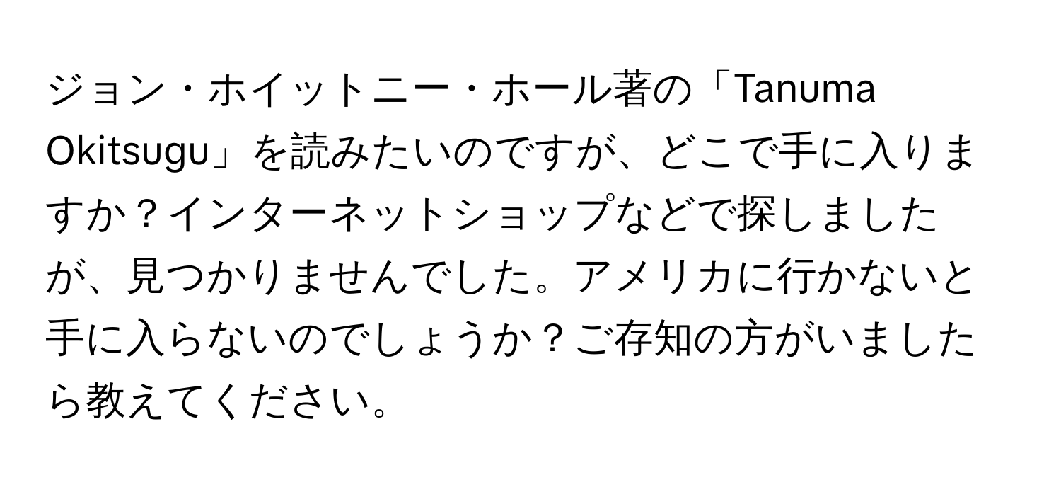 ジョン・ホイットニー・ホール著の「Tanuma Okitsugu」を読みたいのですが、どこで手に入りますか？インターネットショップなどで探しましたが、見つかりませんでした。アメリカに行かないと手に入らないのでしょうか？ご存知の方がいましたら教えてください。