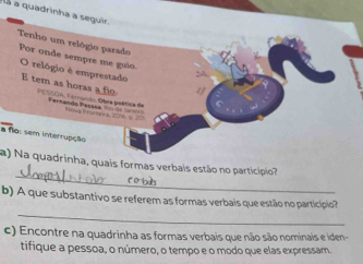 là a quadrinha a seguir. 
Tenho um relógio parado Por onde sempre me guio. O relógio é emprestado 
y 
E tem as horas a fio PESSOA, Fernando. Obra poética de 
Fernando Pesssa Fia Foraee a 20r6 o 
a flo: sem interrupção 
_ 
a) Na quadrinha, quais formas verbais estão no particípio? 
_ 
b) A que substantivo se referem as formas verbais que estão no particípio? 
c) Encontre na quadrinha as formas verbais que não são nominais e iden- 
tifique a pessoa, o número, o tempo e o modo que elas expressam.