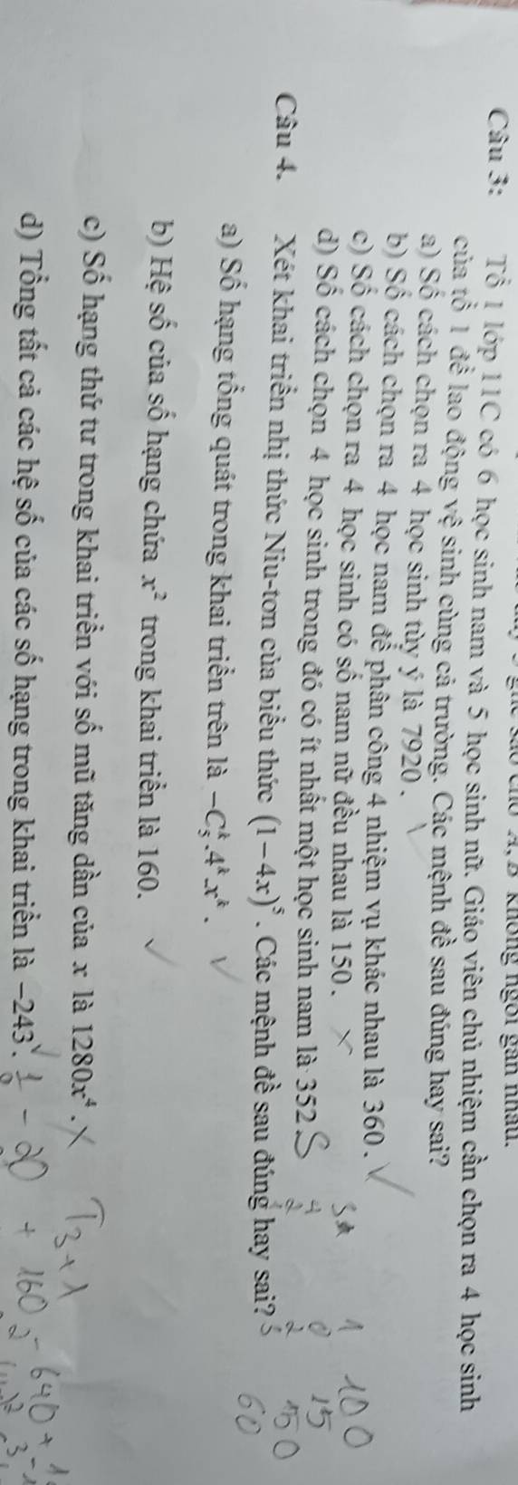 dó cho A,B không ngôi gan nhâu.
Câu 3: Tổ 1 lớp 11C có 6 học sinh nam và 5 học sinh nữ. Giáo viên chủ nhiệm cần chọn ra 4 học sinh
của tổ 1 để lao động a ve e sinh cùng cả trường. Các mệnh đề sau đúng hay sai?
a) Số cách chọn ra 4 học sinh tùy ý là 7920.
b) Số cách chọn ra 4 học nam để phân công 4 nhiệm vụ khác nhau là 360.
c) Số cách chọn ra 4 học sinh có số nam nữ đều nhau là 150.
d) Số cách chọn 4 học sinh trong đó có ít nhất một học sinh nam là 352
Câu 4. Xét khai triển nhị thức Niu-tơn của biểu thức (1-4x)^5. Các mệnh đề sau đúng hay sai?
a) Số hạng tổng quát trong khai triển trên là -C_5^(k.4^k).x^k.
b) Hệ số của số hạng chứa x^2 trong khai triển là 160.
c) Số hạng thứ tư trong khai triển với số mũ tăng dần của x là 1280x^4
d) Tổng tất cả các hệ số của các số hạng trong khai triển là −243.