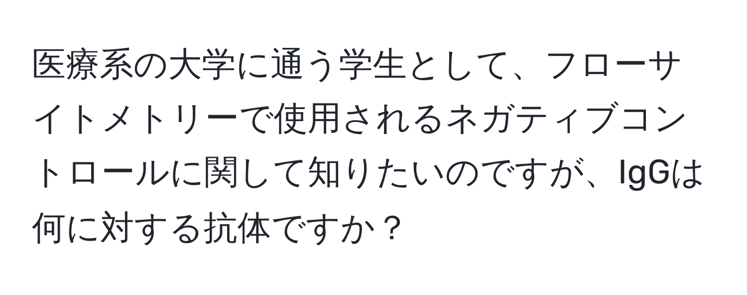 医療系の大学に通う学生として、フローサイトメトリーで使用されるネガティブコントロールに関して知りたいのですが、IgGは何に対する抗体ですか？