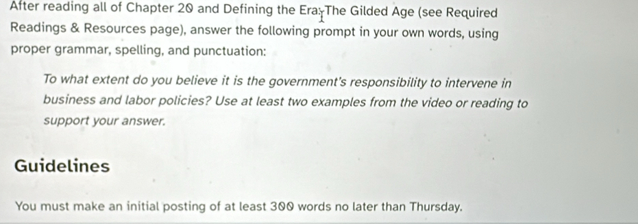 After reading all of Chapter 20 and Defining the Era: The Gilded Age (see Required 
Readings & Resources page), answer the following prompt in your own words, using 
proper grammar, spelling, and punctuation: 
To what extent do you believe it is the government's responsibility to intervene in 
business and labor policies? Use at least two examples from the video or reading to 
support your answer. 
Guidelines 
You must make an initial posting of at least 300 words no later than Thursday.