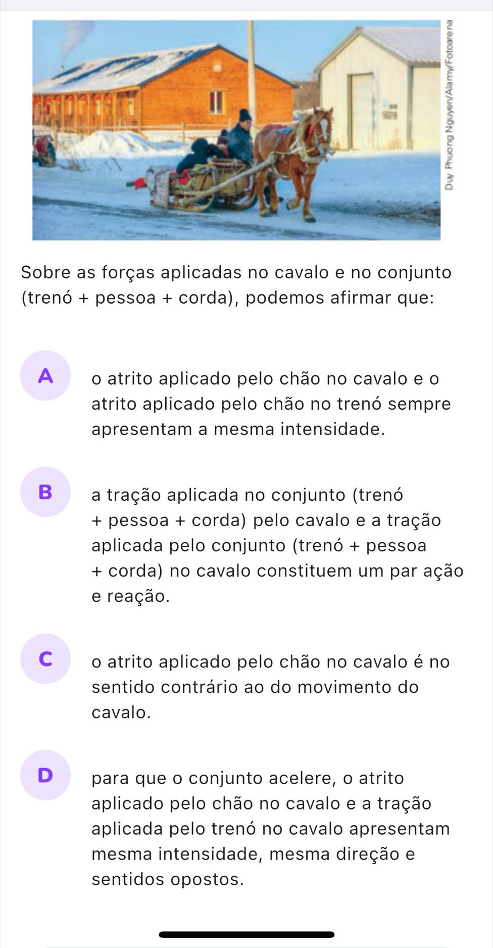 Sobre as forças aplicadas no cavalo e no conjunto
(trenó + pessoa + corda), podemos afirmar que:
A o atrito aplicado pelo chão no cavalo e o
atrito aplicado pelo chão no trenó sempre
apresentam a mesma intensidade.
B a tração aplicada no conjunto (trenó
+ pessoa + corda) pelo cavalo e a tração
aplicada pelo conjunto (trenó + pessoa
+ corda) no cavalo constituem um par ação
e reação.
C o atrito aplicado pelo chão no cavalo é no
sentido contrário ao do movimento do
cavalo.
D para que o conjunto acelere, o atrito
aplicado pelo chão no cavalo e a tração
aplicada pelo trenó no cavalo apresentam
mesma intensidade, mesma direção e
sentidos opostos.