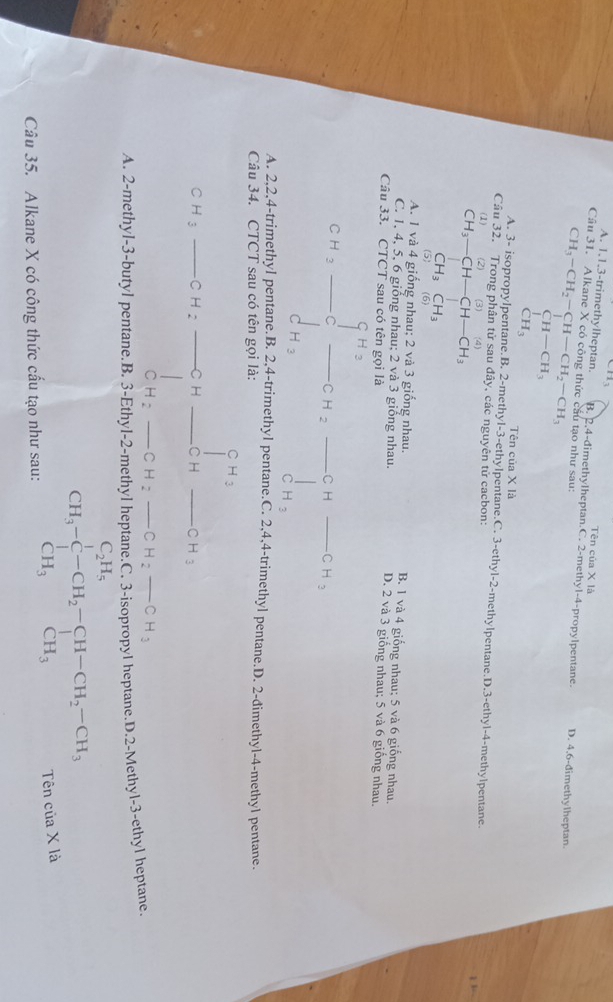 CH_3
Tên của X là
A. 1,1,3-trimethylheptan. B. 2,4-dimethylheptan.C. 2-methyl-4-propylpentane.
Cầu 31. Alkane X có công thức cầu tạo như sau: CH_3-CH_2-CH-CH_2-CH_3 D. 4.6-đimethylheptan.
CH-CH_3
CH_3 Tên của X là
A. 3- isopropylpentane.B. 2-methyl-3-ethylpentane.C. 3-ethyl-2-methylpentane.D.3-ethyl-4-methylpentane.
Câu 32. Trong phân tử sau dhat ay các nguyên tử cacbon:
(1) □  (2) 6 (4)
CH_3-CH-CH-CH_3
CH_3CH_3
(5) (6)
A. 1 và 4 giống nhau; 2 và 3 giống nhau. B. 1 và 4 giống nhau; 5 và 6 giống nhau.
C. 1, 4, 5, 6 giống nhau; 2 và 3 giống nhau. D. 2 và 3 giống nhau; 5 và 6 giống nhau.
Câu 33. CTCT sau có tên gọi là
□^(H_3)
CH_3 □  CH_2 C H x CH_3^((circ) d_H_3)
|
C H_3
A. 2,2,4-trimethyl pentane.B. 2,4-trimethyl pentane.C. 2,4,4-trimethyl pentane.D. 2-dimethyl-4-methyl pentane.
Câu 34. CTCT sau có tên gọi là:
1^(H_3)
C H_3 _C H: _C H _C H _ CH_3
C H_2 C H_2 _ CH_2-CH_3
A. 2-methyl-3-butyl pentane.B. 3-Ethyl-2-methyl heptane.C. 3-isopropyl heptane.D.2-Methyl-3-ethyl heptane
Câu 35. Alkane X có công thức cấu tạo như sau:
CH_3-beginarrayr CH_5 CH_3endarray -CH_2-CH-CH_2-CH_3 CH_3endarray
Tên của X là