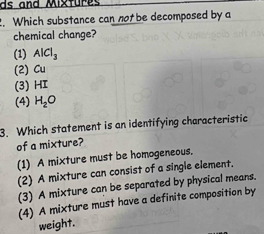 ds and Mixfures
2. Which substance can not be decomposed by a
chemical change?
(1) AlCl_3
(2) Cu
(3) HI
(4) H_2O
3. Which statement is an identifying characteristic
of a mixture?
(1) A mixture must be homogeneous.
(2) A mixture can consist of a single element.
(3) A mixture can be separated by physical means.
(4) A mixture must have a definite composition by
weight.